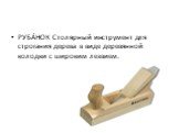РУБА́НОК Столярный инструмент для строгания дерева в виде деревянной колодки с широким лезвием.