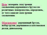 Цель: измерить силу трения скольжения деревянного бруска по различным поверхностям, определить, от чего зависит сила трения скольжения. Оборудование: деревянный брусок, набор грузов, деревянная и пластиковая доски, динамометр.