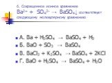 6. Сокращенное ионное уравнение Ba2+ + SO42- → BaSO4↓ соответствует следующему молекулярному уравнению. А. Ba + H2SO4 → BaSO4 + H2 Б. BaO + SO3 → BaSO4 В. BaCl2 + K2SO4 → BaSO4 + 2KCl Г. BaO + H2SO4 → BaSO4 + H2O