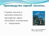 Производство серной кислоты. Серную кислоту в промышленности производят двумя способами: контактным и нитрозным. http://www.newchemistry.ru/letter.php?n_id=950