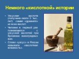 Немного «кислотной» истории. Уксусная кислота (получена около 3 тыс. лет) самая «древняя» из всех кислот. Человек в первый раз познакомился с уксусной кислотой при брожении виноградных вин. Cлово «уксус» в России называли «кислотная влажность».