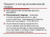 МЕТОДОЛОГИЯ ЭКОНОМИЧЕСКОГО АНАЛИЗА Позитивный подход – описание хозяйственной реальности, дает характеристику свершившимся фактам. Отвечает на вопрос: «ЧТО ЕСТЬ?». Позитивный подход предполагает объективный анализ фактического состояния экономики и прогнозирование последствий, к которым может привес