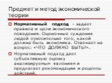 Нормативный подход – задает правила и цели экономического поведения. Оценочные суждения людей относительно того, какой должна быть экономика. Отвечает на вопрос: «ЧТО ДОЛЖНО БЫТЬ?». Нормативный подход дает субъективную оценку анализируемым явлениям и предлагает рекомендации и рецепты действий.