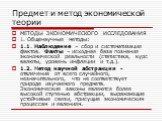 МЕТОДЫ ЭКОНОМИЧЕСКОГО ИССЛЕДОВАНИЯ 1. Общенаучные методы: 1.1. Наблюдение – сбор и систематизация фактов. Факты – исходная база познания экономической реальности (статистика, курс валюты, уровень инфляции и т.д.). 1.2. Метод научной абстракции - отвлечение от всего случайного, незначительного, что н