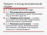 2. СПЕЦИФИЧЕСКИЕ МЕТОДЫ 2.1. Функциональный анализ – изучение изменения одной переменной под влиянием другой. 2.2. Предельный анализ – оценка ситуации при внесении минимальных дополнительных изменений. 2.3. Равновесный анализ – поиск равновесия между экономическими явлениями: доходами и расходами, с