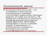 Экономические законы. Экономический закон (ЭЗ) – это устойчивая и многократно повторяющаяся причинно-следственная взаимосвязь, присущая данному явлению или процессу. ЭЗ возникают и действуют в результате производственной деятельности людей. Действуют объективно (независимо от воли и сознания людей).