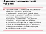 Функции экономической теории: Познавательная — позволяет анализировать отдельные процессы экономики, устанавливает взаимосвязи между этими явлениями, определяет свойства субъектов экономики (финансово-кредитные учреждения, предприятия, государство, население). Изучение механизма экономических циклов