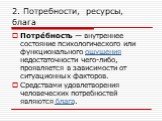 2. Потребности, ресурсы, блага. Потре́бность — внутреннее состояние психологического или функционального ощущения недостаточности чего-либо, проявляется в зависимости от ситуационных факторов. Средствами удовлетворения человеческих потребностей являются блага.