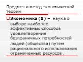 Предмет и метод экономической теории. Экономика (1) – наука о выборе наиболее эффективных способов удовлетворения безграничных потребностей людей (общества) путем рационального использования ограниченных ресурсов.