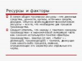 Ресурсы и факторы. В самом общем понимании ресурсы – это денежные средства, ценности, запасы, источники средств, доходов. Обычно особо выделяют экономические ресурсы – все то, что необходимо для процесса производства. Следует отметить, что наряду с понятием «ресурсы производства» в экономической лит