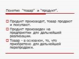 Понятия “товар” и “продукт”. Продукт производят, товар продают и покупают. Продукт произведен на предприятии для дальнейшей реализации. Товар - в основном, то, что приобретено для дальнейшей перепродажи.