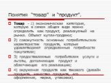 Товар - 1) экономическая категория, которую в самом общем виде можно определить как продукт, реализуемый на рынке. Объект купли-продажи; 2) совокупность основных потребительских характеристик продукта, которые удовлетворяют определенные потребности покупателя; 3) предоставляемые потребителем услуги 