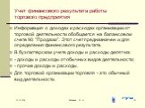 Учет финансового результата работы торгового предприятия. Информация о доходах и расходах организации от торговой деятельности обобщается на балансовом счете 90 "Продажи". Этот счет предназначен и для определения финансового результата. В бухгалтерском учете доходы и расходы делят на: - до