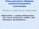 Этика делового общения: взаимоотношения в коллективе. Начальник - подчиненный: субординация «Относитесь к своему подчиненному так, как вы хотели бы, чтобы к вам относился руководитель».