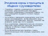 Этические нормы и принципы в общении с руководителем. Старайтесь помогать руководителю в создании в коллективе доброжелательной атмосферы, упрочению справедливых отношений. Помните, что ваш руководитель нуждается в этом в первую очередь. Не пытайтесь навязывать руководителю свою точку зрения или ком