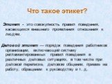 Что такое этикет? Этикет - это совокупность правил поведения, касающихся внешнего проявления отношения к людям. Деловой этикет — порядок поведения работников организации, включающий систему регламентированных правил поведения в различных деловых ситуациях, в том числе при деловой переписке, деловом 