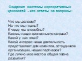 Что мы делаем? На что мы годны? К чему мы способны? Каковы наши жизненные установки? Какой у нас план? Какой интерес наша деятельность представляет для клиентов, сотрудников организации, наших партнеров? Где лично мое место в общем плане развития? Создание системы корпоративных ценностей - это ответ