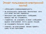 Этикет пользования электронной почтой. соблюдайте конфиденциальность; не используйте какие-либо бесплатные сети для своей частной переписки; несколько раз перечитайте сообщение, прежде чем его отправлять; старайтесь не указывать в своих сообщениях адреса электронной почты других людей; не создавайте