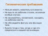 Гигиенические требования. Нельзя жевать жевательную резинку. Не ешьте за рабочим столом, исключая особые случаи. Не занимайтесь косметикой, находясь на рабочем месте. Не обсуждайте фигуру или функции тела. Курите тогда и там, когда и где это предписано в вашей организации.