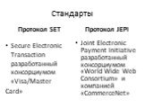 Стандарты Протокол SET. Secure Electronic Transaction разработанный консорциумом «Visa/Master Card». Протокол JEPI. Joint Electronic Payment Initiative разработанный консорциумом «World Wide Web Consortium» и компанией «CommerceNet»