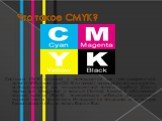 Что такое CMYK? Система CMYK создана и используется для типографической печати. Аббревиатура CMYK означает названия основных красок, использующихся для четырехцветной печати: голубой (Сyan), пурпурный (Мagenta) и желтый (Yellow). Буквой К обозначают черную краску (BlacK), позволяющую добиться насыще