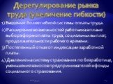 Дерегулирование рынка труда (увеличение гибкости). 1) Введение более гибкой системы оплаты труда. 2) Расширение возможностей работника в плане выбора форм оплаты труда, социальных выплат, продолжительности рабочего времени. 3) Постепенный отказ от индексации заработной платы. 4) Давление на систему 