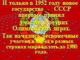 И только в 1952 году новое государство - СССР впервые принял участие в летних Олимпийских играх. Так начались бесконечные участия в играх в разных странах мира вплоть до 1980 года.