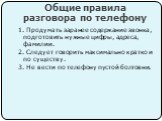 Общие правила разговора по телефону. 1. Продумать заранее содержание звонка, подготовить нужные цифры, адреса, фамилии. 2. Следует говорить максимально кратко и по существу. 3. Не вести по телефону пустой болтовни.