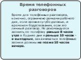 Время телефонных разговоров. Время для телефонных разговоров, конечно, ограничено рамками рабочего дня, если звонки сугубо деловые, и временем бодрствования, если это личный разговор. Не рекомендуется звонить по телефону раньше 8 часов утра в будние дни и раньше 10 часов - в выходные, заканчиваться 