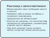 Разговор с автоответчиком. Формулируйте свое сообщение просто и кратко. Назовите себя и номер телефона и попросите перезвонить. Здороваться не обязательно! Если вы не уверены, что автоответчик проверяется ежедневно, укажите дату и время своего звонка. При этом разумно также указать время, когда вас 