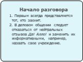 Начало разговора. 1. Первым всегда представляется тот, кто звонит. 2. В деловом общении следует отказаться от нейтральных отзывов Да! Алло! и заменить их информативными, например, назвать свое учреждение.