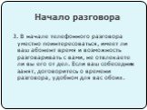 3. В начале телефонного разговора уместно поинтересоваться, имеет ли ваш абонент время и возможность разговаривать с вами, не отвлекаете ли вы его от дел. Если ваш собеседник занят, договоритесь о времени разговора, удобном для вас обоих.