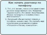 Как начать разговор по телефону. 1. Тот, кто звонит, после слов приветствия должен представиться сам. Например: "Здравствуйте. Это звонит Алла Юрьевна. Можно попросить к телефону Ольгу Анатольевну?". 2. Звонящий обычно просит позвать к телефону нужное лицо. Эту просьбу надо сопроводить веж