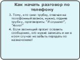 3. Тому, кто снял трубку, отвечая на телефонный звонок, нужно, подняв трубку, проговорить: "Я слушаю!", "Алло!" 4. Если звонящий просит оставить сообщение, его нужно записать и ни в коем случае не забыть передать по назначению!