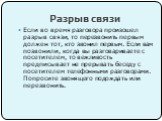 Разрыв связи. Если во время разговора произошел разрыв связи, то перезвонить первым должен тот, кто звонил первым. Если вам позвонили, когда вы разговариваете с посетителем, то вежливость предписывает не прерывать беседу с посетителем телефонными разговорами. Попросите звонящего подождать или перезв