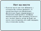 Нет на месте. Если на месте нет того абонента, с которым Вы хотели связаться, то представляться не обязательно. Достаточно будет поздороваться и попросить пригласить к телефону интересующего Вас человека. Если его нет, нужно узнать, когда он будет на месте, или попросить что-либо передать ему и пове