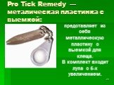 Pro Tick Remedy — металическая пластинка с выемкой: представляет из себя металлическую пластину с выемкой для клеща. В комплект входит лупа с 5-х увеличением.