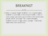 What is a typical English Breakfast? It is a typical English breakfast is more likely to be a bowl of cereals, a slice of toast, orange juice and a cup of coffee. In the winter many people will eat "porridge". The traditional English breakfast consists of eggs, bacon, sausages, fried bread