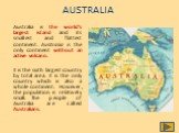 AUSTRALIA. Australia is the world’s largest island and its smallest and flattest continent. Australia is the only continent without an active volcano. It is the sixth largest country by total area. It is the only country which is also a whole continent. However, the population is relatively small. T
