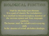 biological function. Vital for the body trace element. It is a part of vitamin B12 (cobalamin). It is involved in blood formation, function of the nervous system and liver, enzymatic reactions. The human need for cobalt 0,007-0,015 mg daily. In the absence of cobalt akobaltoz develops.