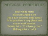 silver-white metal does not tarnish in air Has a face-centered cubic lattice In its pure form is very plastic and easy to work pressure. Density (at n. Y.) = 8.902 g / cm ³ Melting point = 1726 K
