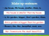 Make up sentences. my house, His house, smaller, than, is. is, his garden, bigger, Ann’s garden, than. flowers, the, Her, beautiful, most, are. His house is smaller than my house. Ann’s garden is bigger than his garden. Her flowers are the most beautiful.