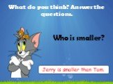 What do you think? Answer the questions. Who is smaller? Jerry is smaller than Tom.