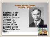 Jerome Klapka. Jerome (1859- 1927). England is the birthplace of such writers as Jerome K. Jerome, the author of the popular novel Three Men in a Boat.