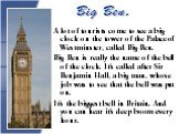Big Ben. A lot of tourists come to see a big clock on the tower of the Palace of Westminster, called Big Ben. Big Ben is really the name of the bell of the clock. It’s called after Sir Benjamin Hall, a big man, whose job was to see that the bell was put on. It’s the biggest bell in Britain. And you 
