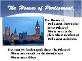 The Houses of Parliament. The Houses of Parliament, known also as the Palace of Westminster, is the place where members of Parliament make laws. The country’s leaders speak there. The Palace of Westminster stands on the riverside near Westminster Abbey.