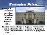 Buckingham Palace. Buckingham Palace is the place where British kings and queens live when they are in London. Important visitors often go to the palace. They meet the royal family inside. A lot of tourists go to Buckingham Palace. They stand outside and see the Changing of the Guards.