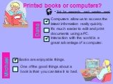 Printed books or computers?  Tick the arguments each speaker used. Dana. Computers allow us to access the latest information really quickly. It’s much easier to edit and print documents using a PC. Interaction with the world is a great advantage of a computer. Michael Books are enjoyable things. On