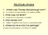 Multiple choice. Where was Thomas Gainsborough born? In London b) in Manchester c) in Sudbury Suffolk 2. What was his father? a weaver b) a merchant c) a painter 3. Who trained him? William Hogarth b) Van Dyck c) Joshua Reynolds 4. Where did he exhibit his paintings? a) at the Royal Academy b) in Pa