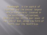 Edinburgh is the capital of Scotland and the second largest city in the country. Located in the south-east of Scotland, Edinburgh lies on the east coast of the Central Belt, along the Firth of Forth, near the North Sea.